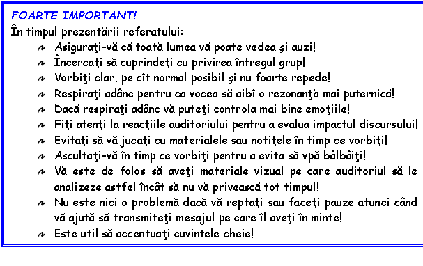 Text Box: FOARTE IMPORTANT!
n timpul prezentarii referatului:
 Asigurati-va ca toata lumea va poate vedea si auzi!
 ncercati sa cuprindeti cu privirea ntregul grup!
 Vorbiti clar, pe ct normal posibil si nu foarte repede!
 Respirati adnc pentru ca vocea sa aib o rezonanta mai puternica!
 Daca respirati adnc va puteti controla mai bine emotiile!
 Fiti atenti la reactiile auditoriului pentru a evalua impactul discursului!
 Evitati sa va jucati cu materialele sau notitele n timp ce vorbiti!
 Ascultati-va n timp ce vorbiti pentru a evita sa vpa blbiti!
 Va este de folos sa aveti materiale vizual pe care auditoriul sa le analizeze astfel nct sa nu va priveasca tot timpul!
 Nu este nici o problema daca va reptati sau faceti pauze atunci cnd va ajuta sa transmiteti mesajul pe care l aveti n minte!
 Este util sa accentuati cuvintele cheie!
