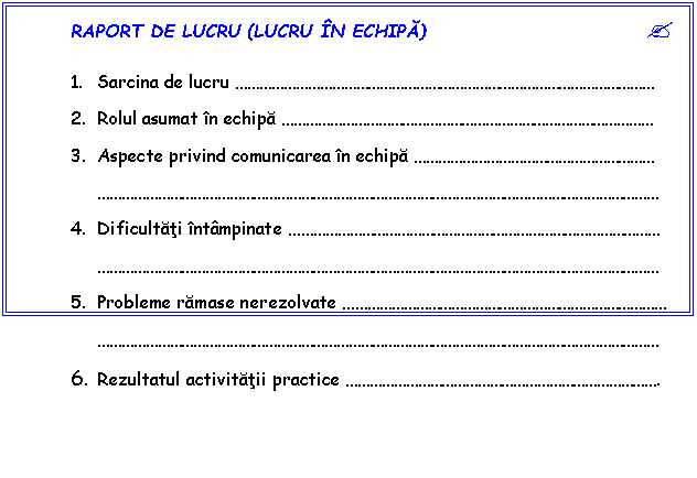 Text Box: RAPORT DE LUCRU (LUCRU N ECHIPA) ?

1. Sarcina de lucru 
2. Rolul asumat n echipa 
3. Aspecte privind comunicarea n echipa 

4. Dificultati ntmpinate 

5. Probleme ramase nerezolvate 

6. Rezultatul activitatii practice .
