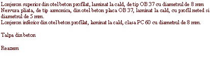 Text Box: Lonjeron superior din otel beton profilat, laminat la cald, de tip OB 37 cu diametrul de 8 mm
Nervura pliata, de tip armonica, din otel beton placa OB 37, laminat la cald, cu profil neted si diametrul de 5 mm.
Lonjeron inferior din otel beton profilat, laminat la cald, clasa PC 60 cu diametrul de 8 mm.

Talpa din beton

Reazem 
