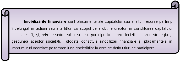 Horizontal Scroll: Imobilizarile financiare sunt plasamente ale capitalului sau a altor resurse pe timp indelungat in actiuni sau alte titluri cu scopul de a obtine drepturi in constituirea capitalului altor societati si, prin aceasta, calitatea de a participa la luarea deciziilor privind strategia si gestiunea acestor societati. Totodata constituie imobilizari financiare si plasamentele in imprumuturi acordate pe termen lung societatilor la care se detin titluri de participare.

