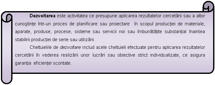 Horizontal Scroll: Dezvoltarea este activitatea ce presupune aplicarea rezultatelor cercetarii sau a altor cunostinte intr-un proces de planificare sau proiectare in scopul productiei de materiale, aparate, produse, procese, sisteme sau servicii noi sau imbunatatite substantial inaintea stabilirii productiei de serie sau utilizarii.
Cheltuielile de dezvoltare includ acele cheltuieli efectuate pentru aplicarea rezultatelor cercetarii in vederea realizarii unor lucrari sau obiective strict individualizate, ce asigura garantia eficientei scontate. 

