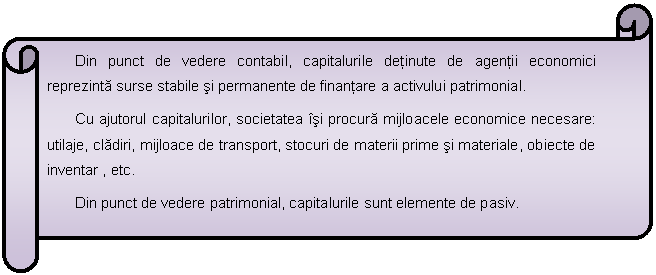 Horizontal Scroll: Din punct de vedere contabil, capitalurile detinute de agentii economici reprezinta surse stabile si permanente de finantare a activului patrimonial.
Cu ajutorul capitalurilor, societatea isi procura mijloacele economice necesare: utilaje, cladiri, mijloace de transport, stocuri de materii prime si materiale, obiecte de inventar , etc.
Din punct de vedere patrimonial, capitalurile sunt elemente de pasiv.

