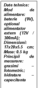 Text Box: Date tehnice:
Mod de alimentare: baterie (9V), optional alimentator extern (12V / 300mA); Dimensiuni: 17x20x5.5 cm; Masa: 0.5 kg
Principii de masurare: grasimi - fotometric; hidratare - capacitanta
