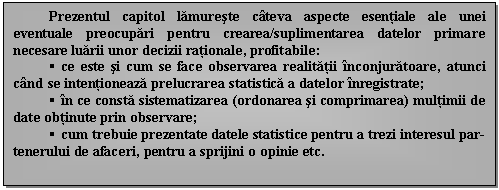 Text Box: Prezentul capitol lamureste cateva aspecte esentiale ale unei eventuale preocupari pentru crearea/suplimentarea datelor primare necesare luarii unor decizii rationale, profitabile:
 ce este si cum se face observarea realitatii inconjuratoare, atunci cand se intentioneaza prelucrarea statistica a datelor inregistrate;
 in ce consta sistematizarea (ordonarea si comprimarea) multimii de date obtinute prin observare;
 cum trebuie prezentate datele statistice pentru a trezi interesul partenerului de afaceri, pentru a sprijini o opinie etc.

