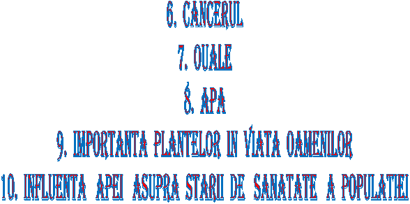 6. CANCERUL
7. OUALE
8. APA
9. IMPORTANTA PLANTELOR IN VIATA OAMENILOR
10. INFLUENTA APEI ASUPRA STARII DE SANATATE A POPULATIEI

