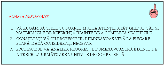 Text Box:    FOARTE IMPORTANT!						                                

1.	VA RUGAM SA CITITI CU FOARTE MULTA ATENTIE ATAT GHIDUL CAT SI MATERIALELE DE REFERINTA INAINTE DE A COMPLETA SECTIUNILE
2.	CONSULTATI-VA CU PROFESORUL DUMNEAVOASATRA LA FIECARE ETAPA, DACA CONSIDERATI NECESAR
3.	PROFESORUL VA ANALIZA PROGRESUL DUMENAVOASTRA INAINTE DE A TRECE LA URMATOAREA UNITATE DE COMPETENTA
