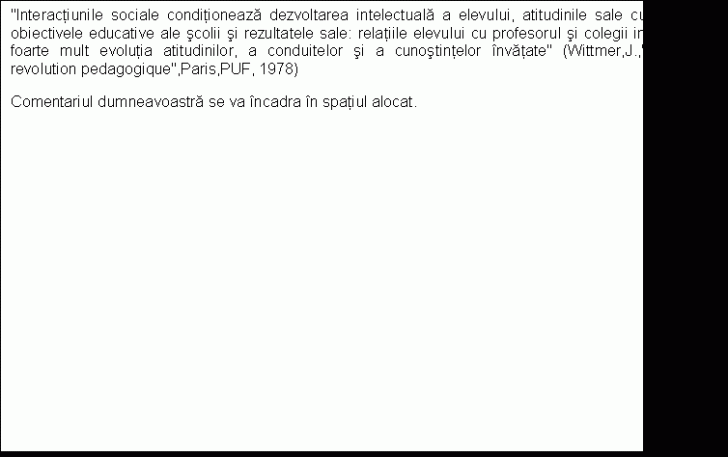 Text Box: 'Interactiunile sociale conditioneaza dezvoltarea intelectuala a elevului, atitudinile sale cu privire la obiectivele educative ale scolii si rezultatele sale: relatiile elevului cu profesorul si colegii influenteaza foarte mult evolutia atitudinilor, a conduitelor si a cunostintelor invatate' (Wittmer,J.,'Pour une revolution pedagogique',Paris,PUF, 1978)
Comentariul dumneavoastra se va incadra in spatiul alocat.


