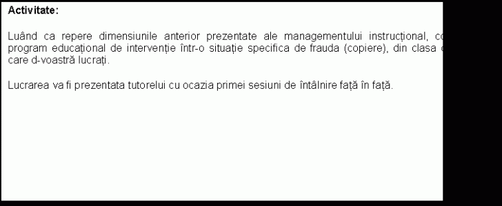 Text Box: Activitate:height=299.48148148148 ;
Luand ca repere dimensiunile anterior prezentate ale managementului instructional, conturati un program educational de interventie intr-o situatie specifica de frauda (copiere), din clasa de elevi cu care d-voastra lucrati.height=299.48148148148 ;
Lucrarea va fi prezentata tutorelui cu ocazia primei sesiuni de intalnire fata in fata. height=299.48148148148 ;
height=299.48148148148 ;
height=299.48148148148 ;
height=299.48148148148 ;
height=299.48148148148 ;
