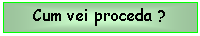 Text Box: Cum vei proceda ?