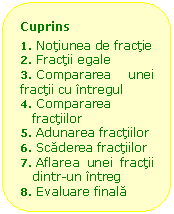 Rounded Rectangle: Cuprins
1.	 Notiunea de fractie
2.	 Fractii egale
3.	 Compararea unei fractii cu intregul
4.	 Compararea fractiilor
5.	 Adunarea fractiilor
6.	 Scaderea fractiilor
7.	 Aflarea unei fractii dintr-un intreg
8.	 Evaluare finala

