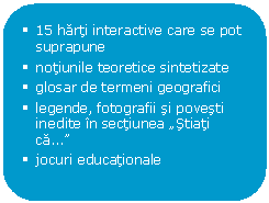 Rounded Rectangle: 	15 harti interactive care se pot suprapune
	notiunile teoretice sintetizate
	glosar de termeni geografici
	legende, fotografii si povesti inedite in sectiunea 