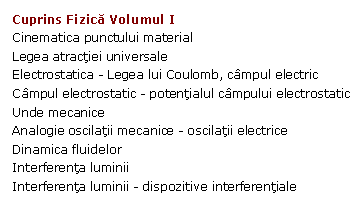 Text Box: Cuprins Fizica Volumul I
Cinematica punctului material
Legea atractiei universale
Electrostatica - Legea lui Coulomb, campul electric
Campul electrostatic - potentialul campului electrostatic
Unde mecanice
Analogie oscilatii mecanice - oscilatii electrice
Dinamica fluidelor
Interferenta luminii
Interferenta luminii - dispozitive interferentiale
