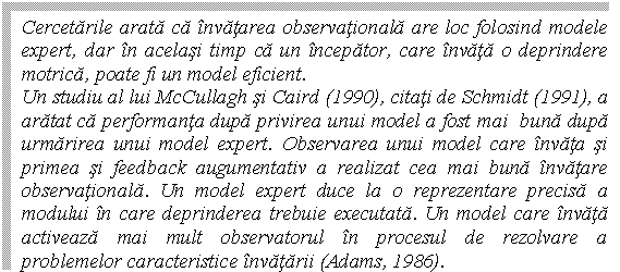 Text Box: Cercetarile arata ca invatarea observationala are loc folosind modele expert, dar in acelasi timp ca un incepator, care invata o deprindere motrica, poate fi un model eficient. 
Un studiu al lui McCullagh si Caird (1990), citati de Schmidt (1991), a aratat ca performanta dupa privirea unui model a fost mai buna dupa urmarirea unui model expert. Observarea unui model care invata si primea si feedback augumentativ a realizat cea mai buna invatare observationala. Un model expert duce la o reprezentare precisa a modului in care deprinderea trebuie executata. Un model care invata activeaza mai mult observatorul in procesul de rezolvare a problemelor caracteristice invatarii (Adams, 1986).
