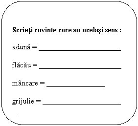 Rounded Rectangle: Scrieti cuvinte care au acelasi sens :

aduna = _____ _______ ______ ______

flacau = _____ _______ ______ ______

mancare = _______________

grijulie = ____________________

odata = ____________________





