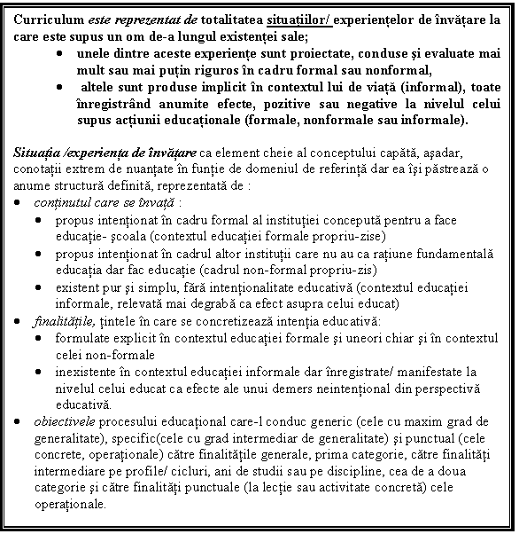 Text Box: Curriculum este reprezentat de totalitatea situatiilor/ experientelor de invatare la care este supus un om de-a lungul existentei sale; 
. unele dintre aceste experiente sunt proiectate, conduse si evaluate mai mult sau mai putin riguros in cadru formal sau nonformal,
. altele sunt produse implicit in contextul lui de viata (informal), toate inregistrand anumite efecte, pozitive sau negative la nivelul celui supus actiunii educationale (formale, nonformale sau informale).

Situatia /experienta de invatare ca element cheie al conceptului capata, asadar, conotatii extrem de nuantate in funtie de domeniul de referinta dar ea isi pastreaza o anume structura definita, reprezentata de :
. continutul care se invata :
. propus intentionat in cadru formal al institutiei conceputa pentru a face educatie- scoala (contextul educatiei formale propriu-zise)
. propus intentionat in cadrul altor institutii care nu au ca ratiune fundamentala educatia dar fac educatie (cadrul non-formal propriu-zis)
. existent pur si simplu, fara intentionalitate educativa (contextul educatiei informale, relevata mai degraba ca efect asupra celui educat)
. finalitatile, tintele in care se concretizeaza intentia educativa:
. formulate explicit in contextul educatiei formale si uneori chiar si in contextul celei non-formale
. inexistente in contextul educatiei informale dar inregistrate/ manifestate la nivelul celui educat ca efecte ale unui demers neintentional din perspectiva educativa.
. obiectivele procesului educational care-l conduc generic (cele cu maxim grad de generalitate), specific(cele cu grad intermediar de generalitate) si punctual (cele concrete, operationale) catre finalitatile generale, prima categorie, catre finalitati intermediare pe profile/ cicluri, ani de studii sau pe discipline, cea de a doua categorie si catre finalitati punctuale (la lectie sau activitate concreta) cele operationale.




