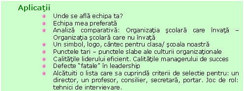 Text Box: Aplicatii
 Unde se afla echipa ta?
 Echipa mea preferata
 Analiza comparativa: Organizatia scolara care invata - Organizatia scolara care nu invata 
 Un simbol, logo, cantec pentru clasa/ scoala noastra
 Punctele tari - punctele slabe ale culturii organizationale
 Calitatile liderului eficient. Calitatile managerului de succes
 Defecte 