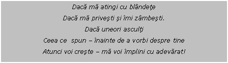 Text Box: Daca ma atingi cu blandete
Daca ma privesti si imi zambesti.
Daca uneori asculti
Ceea ce spun - inainte de a vorbi despre tine
Atunci voi creste - ma voi implini cu adevarat!

