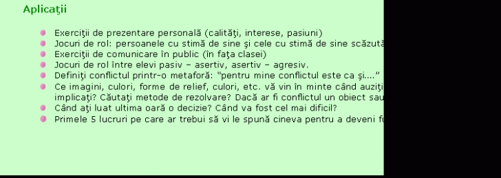 Text Box: Aplicatii

 Exercitii de prezentare personala (calitati, interese, pasiuni)
 Jocuri de rol: persoanele cu stima de sine si cele cu stima de sine scazuta
 Exercitii de comunicare in public (in fata clasei)
 Jocuri de rol intre elevi pasiv - asertiv, asertiv - agresiv.
 Definiti conflictul printr-o metafora: 