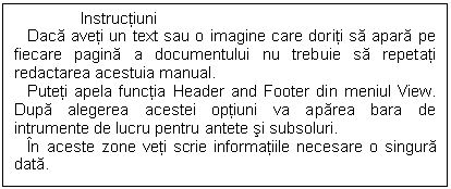 Text Box: Instructiuni
 Daca aveti un text sau o imagine care doriti sa apara pe fiecare pagina a documentului nu trebuie sa repetati redactarea acestuia manual.
 Puteti apela functia Header and Footer din meniul View. Dupa alegerea acestei optiuni va aparea bara de intrumente de lucru pentru antete si subsoluri.
 In aceste zone veti scrie informatiile necesare o singura data. 

