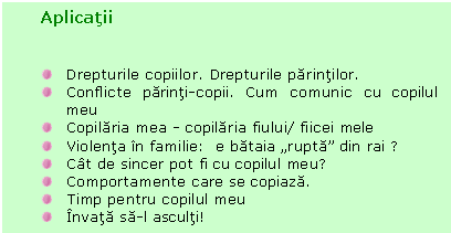 Text Box: Aplicatii


 Drepturile copiilor. Drepturile parintilor.
 Conflicte parinti-copii. Cum comunic cu copilul meu
 Copilaria mea - copilaria fiului/ fiicei mele
 Violenta in familie: e bataia 