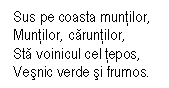 Text Box: Sus pe coasta muntilor,
Muntilor, caruntilor,
Sta voinicul cel tepos,
Vesnic verde si frumos. 
