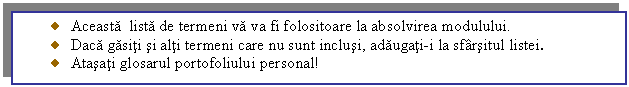 Text Box: Aceasta lista de termeni va va fi folositoare la absolvirea modulului.
 Daca gasiti si alti termeni care nu sunt inclusi, adaugati-i la sfarsitul listei.
 Atasati glosarul portofoliului personal!

