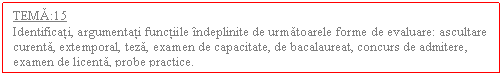 Text Box: TEMA:15
Identificati, argumentati functiile indeplinite de urmatoarele forme de evaluare: ascultare curenta, extemporal, teza, examen de capacitate, de bacalaureat, concurs de admitere, examen de licenta, probe practice.
