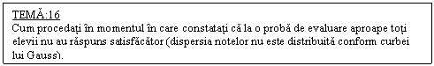 Text Box: TEMA:16
Cum procedati in momentul in care constatati ca la o proba de evaluare aproape toti elevii nu au raspuns satisfacator (dispersia notelor nu este distribuita conform curbei lui Gauss).
