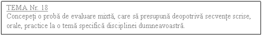 Text Box: TEMA Nr. 18
Concepeti o proba de evaluare mixta, care sa presupuna deopotriva secvente scrise, orale, practice la o tema specifica disciplinei dumneavoastra.
