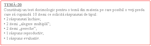 Text Box: TEMA:20
Constituiti un test docimologic pentru o tema din materia pe care posibil o veti preda care sa cuprinda 10 itemi ce solicita raspunsuri de tipul:
. 2 raspunsuri inchise;
. 2 itemi 