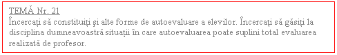 Text Box: TEMA Nr. 21
Incercati sa constituiti si alte forme de autoevaluare a elevilor. Incercati sa gasiti la disciplina dumneavoastra situatii in care autoevaluarea poate suplini total evaluarea realizata de profesor. 
