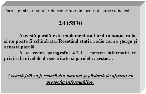 Text Box: Parola pentru nivelul 3 de securitate din aceasta statie radio este:

2445830

 Aceasta parola este implementata hard in statia radio si nu poate fi schimbata. Resetand statia radio nu se sterge si aceasta parola.
 A se vedea paragraful 4.2.1.1. pentru informatii cu privire la nivelele de securitate si parolele acestora.


Aceasta fila va fi scoasa din manual si pastrata de ofiterul cu protectia informatiilor.
