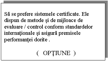 Text Box: Sa se prefere sistemele certificate. Ele dispun de metode si de mijloace de evaluare / control conform standardelor internationale si asigura premisele performantei dorite .

 ( OPTIUNE )
