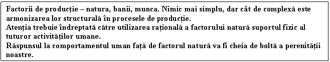 Text Box: Factorii de productie  natura, banii, munca. Nimic mai simplu, dar ct de complexa este armonizarea lor structurala n procesele de productie.
Atentia trebuie ndreptata catre utilizarea rationala a factorului natura suportul fizic al tuturor activitatilor umane.
Raspunsul la comportamentul uman fata de factorul natura va fi cheia de bolta a perenitatii noastre.
