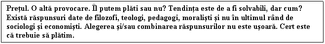 Text Box: Pretul. O alta provocare. l putem plati sau nu? Tendinta este de a fi solvabili, dar cum? Exista raspunsuri date de filozofi, teologi, pedagogi, moralisti si nu n ultimul rnd de sociologi si economisti. Alegerea si/sau combinarea raspunsurilor nu este usoara. Cert este ca trebuie sa platim.