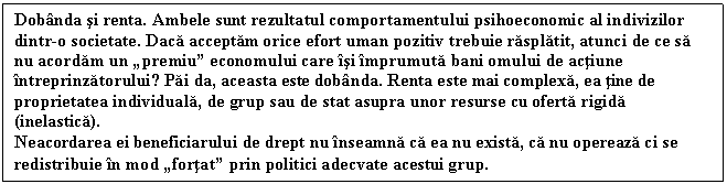 Text Box: Dobnda si renta. Ambele sunt rezultatul comportamentului psihoeconomic al indivizilor dintr-o societate. Daca acceptam orice efort uman pozitiv trebuie rasplatit, atunci de ce sa nu acordam un premiu economului care si mprumuta bani omului de actiune ntreprinzatorului? Pai da, aceasta este dobnda. Renta este mai complexa, ea tine de proprietatea individuala, de grup sau de stat asupra unor resurse cu oferta rigida (inelastica).
Neacordarea ei beneficiarului de drept nu nseamna ca ea nu exista, ca nu opereaza ci se redistribuie n mod fortat prin politici adecvate acestui grup.
