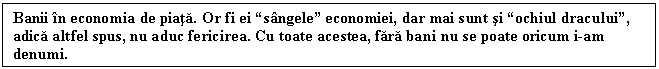 Text Box: Banii n economia de piata. Or fi ei sngele economiei, dar mai sunt si ochiul dracului, adica altfel spus, nu aduc fericirea. Cu toate acestea, fara bani nu se poate oricum i-am denumi.