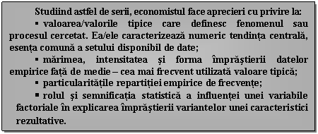 Text Box: Studiind astfel de serii, economistul face aprecieri cu privire la:
 valoarea/valorile tipice care definesc fenomenul sau procesul cercetat. Ea/ele caracterizeaza numeric tendinta centrala, esenta comuna a setului disponibil de date;
 marimea, intensitatea si forma imprastierii datelor empirice fata de medie - cea mai frecvent utilizata valoare tipica;
 particularitatile repartitiei empirice de frecvente;
 rolul si semnificatia statistica a influentei unei variabile factoriale in explicarea imprastierii variantelor unei caracteristici rezultative.
