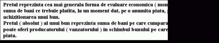 Text Box: Pretul reprezinta cea mai generala forma de evaluare economica ( monetara ); el exprima suma de bani ce trebuie platita, la un moment dat, pe o anumita piata, pentru achizitionarea unui bun.&#height=144.05312084993 3;&#height=144.05312084993 0;Pretul ( absolut ) al unui bun reprezinta suma de bani pe care cumparatorul este dispus si o poate oferi producatorului ( vanzatorului ) in schimbul bunului pe care acesta il ofera pe piata.&#height=144.05312084993 3;&#height=144.05312084993 0;