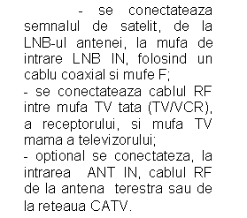 Text Box:               - se conectateaza semnalul de satelit, de la LNB-ul antenei, la mufa de intrare LNB IN, folosind un cablu coaxial si mufe F;
- se conectateaza cablul RF intre mufa TV tata (TV/VCR), a receptorului, si mufa TV mama a televizorului;
- optional se conectateza, la intrarea  ANT IN, cablul RF de la antena  terestra sau de la reteaua CATV.

