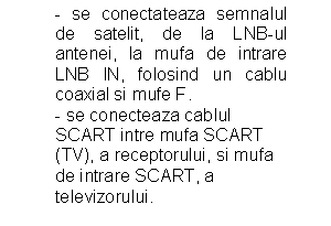 Text Box: - se conectateaza semnalul de satelit, de la LNB-ul antenei, la mufa de intrare LNB IN, folosind un cablu coaxial si mufe F.
           - se conecteaza cablul   
           SCART intre mufa SCART        
           (TV), a receptorului, si mufa 
           de intrare SCART, a      
           televizorului.
