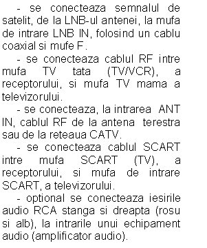 Text Box: - se conecteaza semnalul de satelit, de la LNB-ul antenei, la mufa de intrare LNB IN, folosind un cablu coaxial si mufe F.
 - se conecteaza cablul RF intre mufa TV tata (TV/VCR), a receptorului, si mufa TV mama a televizorului.
 - se conecteaza, la intrarea ANT IN, cablul RF de la antena terestra sau de la reteaua CATV.
 - se conecteaza cablul SCART intre mufa SCART (TV), a receptorului, si mufa de intrare SCART, a televizorului.
 - optional se conecteaza iesirile audio RCA stanga si dreapta (rosu si alb), la intrarile unui echipament audio (amplificator audio). 

