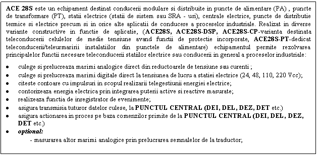 Text Box: ACE 28S este un echipament destinat conducerii modulare si distribuite in puncte de alimentare (PA) , puncte de transformare (PT), statii electrice (statii de sistem sau SRA - uri), centrale electrice, puncte de distributie termice si electrice precum si in orice alte aplicatii de conducere a proceselor industriale. Realizat in diverse variante constructive in functie de aplicatie, (ACE28S, ACE28S-DSP, ACE28S-CP-varianta destinata teleconducerii celulelor de medie tensiune avand functii de protectie incorporate, ACE28S-PT-dedicat teleconducerii/teleurmaririi instalatiilor din punctele de alimentare) echipamentul permite rezolvarea principalelor functii necesare teleconducerii statiilor electrice sau conducerii in general a proceselor industriale:
. culege si prelucreaza marimi analogice direct din reductoarele de tensiune sau curenti ;
. culege si prelucreaza marimi digitale direct la tensiunea de lucru a statiei electrice (24, 48, 110, 220 Vcc);
. citeste contoare cu impulsuri in scopul realizarii telegestiunii energiei electrice;
. contorizeaza energia electrica prin integrarea puterii active si reactive masurate;
. realizeaza functia de inregistrator de evenimente;
. asigura transmisia tuturor datelor culese, la PUNCTUL CENTRAL (DEI, DEL, DEZ, DET etc.)
. asigura actionarea in proces pe baza comenzilor primite de la PUNCTUL CENTRAL (DEI, DEL, DEZ, DET etc.)
. optional: 
 - masurarea altor marimi analogice prin prelucrarea semnalelor de la traductor;
