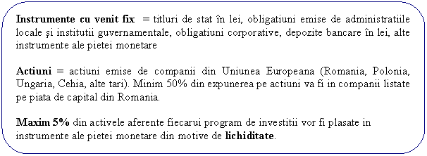 Rounded Rectangle: Instrumente cu venit fix = titluri de stat in lei, obligatiuni emise de administratiile locale si institutii guvernamentale, obligatiuni corporative, depozite bancare in lei, alte instrumente ale pietei monetare

Actiuni = actiuni emise de companii din Uniunea Europeana (Romania, Polonia, Ungaria, Cehia, alte tari). Minim 50% din expunerea pe actiuni va fi in companii listate pe piata de capital din Romania.

Maxim 5% din activele aferente fiecarui program de investitii vor fi plasate in instrumente ale pietei monetare din motive de lichiditate.
