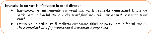 Rounded Rectangle: Investitiile nu vor fi efectuate in mod direct ci:
. Expunerea pe instrumente cu venit fix va fi realizata cumparand titluri de participare la fondul IRBF - The Bond fund ING (L) International Romanian Bond Fund
. Expunerea pe actiuni va fi realizata cumparand titluri de participare la fondul IREF - The equity fund ING (L) International Romanian Equity Fund

