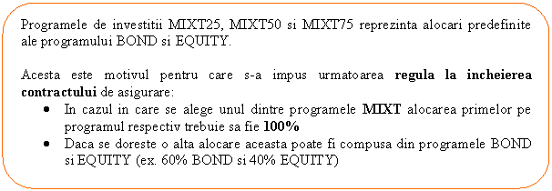 Rounded Rectangle: Programele de investitii MIXT25, MIXT50 si MIXT75 reprezinta alocari predefinite ale programului BOND si EQUITY. 

Acesta este motivul pentru care s-a impus urmatoarea regula la incheierea contractului de asigurare:
. In cazul in care se alege unul dintre programele MIXT alocarea primelor pe programul respectiv trebuie sa fie 100%
. Daca se doreste o alta alocare aceasta poate fi compusa din programele BOND si EQUITY (ex. 60% BOND si 40% EQUITY)

