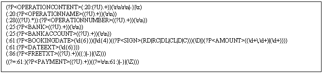 Text Box: (?P<OPERATIONCONTENT>(:20:(?U).+))(rnrn|-}|z)
(:20:(?P<OPERATIONNAME>((?U).+))(rn))
(:28(((?U).*)):(?P<OPERATIONNUMBER>((?U).+))(rn))
(:25:(?P<BANK>((?U).+))(rn))
(:25:(?P<BANKACCOUNT>((?U).+))(rn))
(:61:(?P<BOOKINGDATE>(d))(|d)((?P<SIGN>(RD|RC|DL|CL|D|C)))(D|)(?P<AMOUNT>((d+,d+)|(d+))))
(:61:(?P<DATEEXT>(d)))
(:86:(?P<FREETXT>((?U).+))((:)|-}|(Z)))
((?=:61:)(?P<PAYMENT>((?U).+))((?=rn:61:)|-}|(Z)))
