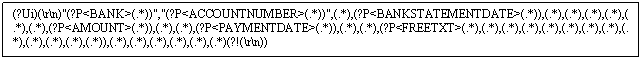 Text Box: (?Ui)(rn)'(?P<BANK>(.*))','(?P<ACCOUNTNUMBER>(.*))',(.*),(?P<BANKSTATEMENTDATE>(.*)),(.*),(.*),(.*),(.*),(.*),(.*),(?P<AMOUNT>(.*)),(.*),(.*),(?P<PAYMENTDATE>(.*)),(.*),(.*),(?P<FREETXT>(.*),(.*),(.*),(.*),(.*),(.*),(.*),(.*),(.*),(.*),(.*),(.*),(.*)),(.*),(.*),(.*),(.*),(.*),(.*)(?!(rn))