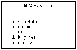 Text Box: B Marimi fizice 


a.	suprafata
b.	unghiul
c.	masa
d.	lungimea
e.	densitatea
