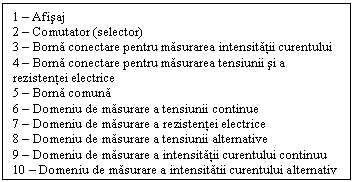 Text Box: 1 - Afisaj
2 - Comutator (selector)
3 - Borna conectare pentru masurarea intensitatii curentului
4 - Borna conectare pentru masurarea tensiunii si a rezistentei electrice
5 - Borna comuna
6 - Domeniu de masurare a tensiunii continue
7 - Domeniu de masurare a rezistentei electrice
8 - Domeniu de masurare a tensiunii alternative
9 - Domeniu de masurare a intensitatii curentului continuu
10 - Domeniu de masurare a intensitatii curentului alternativ


